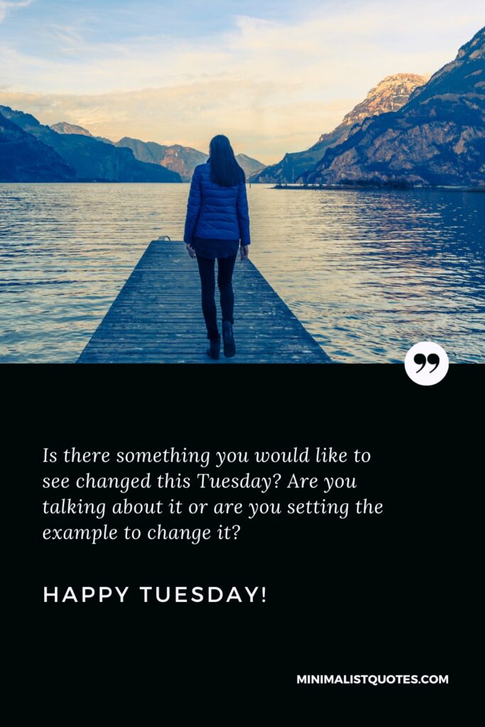 Happy Tuesday Quotes: Is there something you would like to see changed this Tuesday? Are you talking about it or are you setting the example to change it? Happy Tuesday!