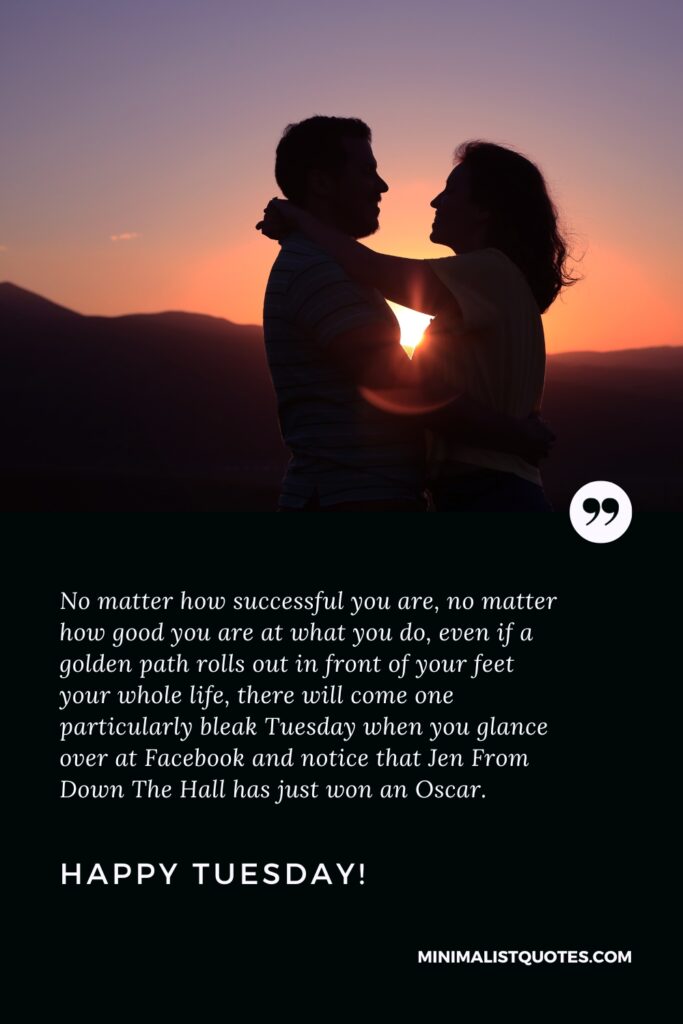 Happy Tuesday Quotes: No matter how successful you are, no matter how good you are at what you do, even if a golden path rolls out in front of your feet your whole life, there will come one particularly bleak Tuesday when you glance over at Facebook and notice that Jen From Down The Hall has just won an Oscar.