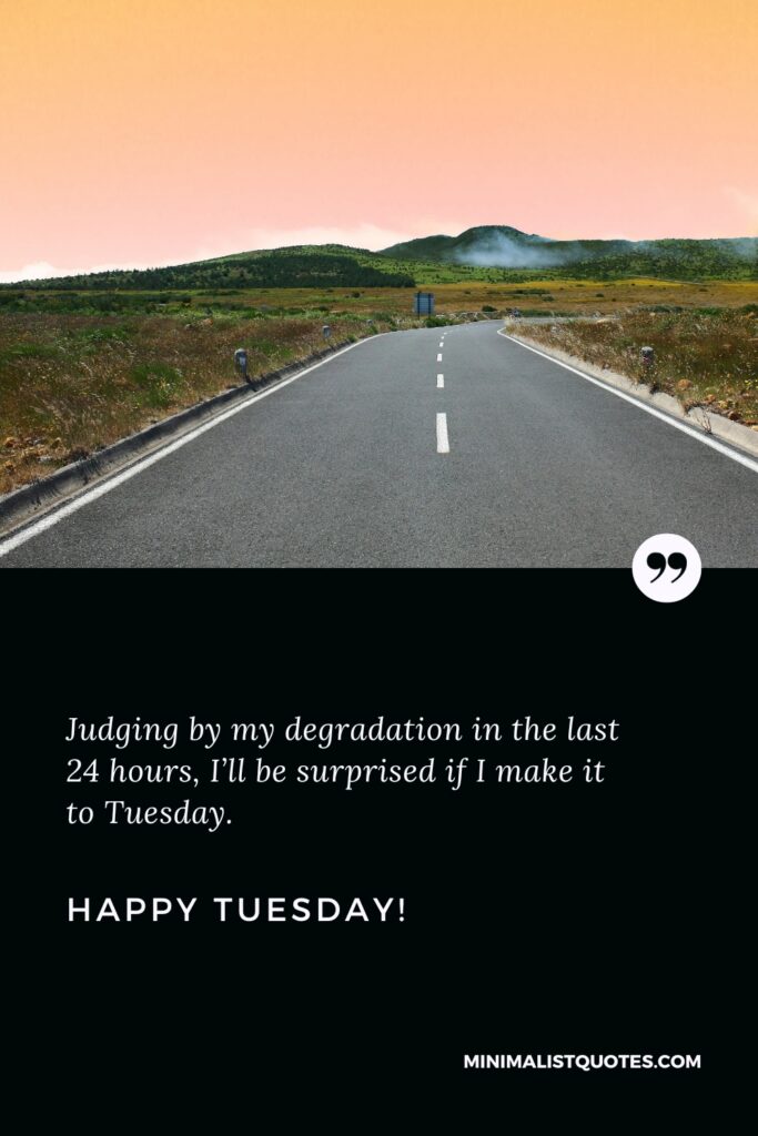 Happy Tuesday Quotes: Judging by my degradation in the last 24 hours, I’ll be surprised if I make it to Tuesday. Happy Tuesday!