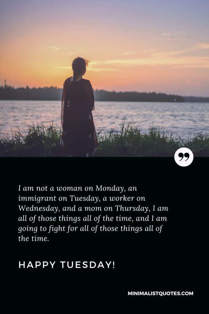 Happy Tuesday Quotes: I am not a woman on Monday, an immigrant on Tuesday, a worker on Wednesday, and a mom on Thursday, I am all of those things all of the time, and I am going to fight for all of those things all of the time. Happy Tuesday!