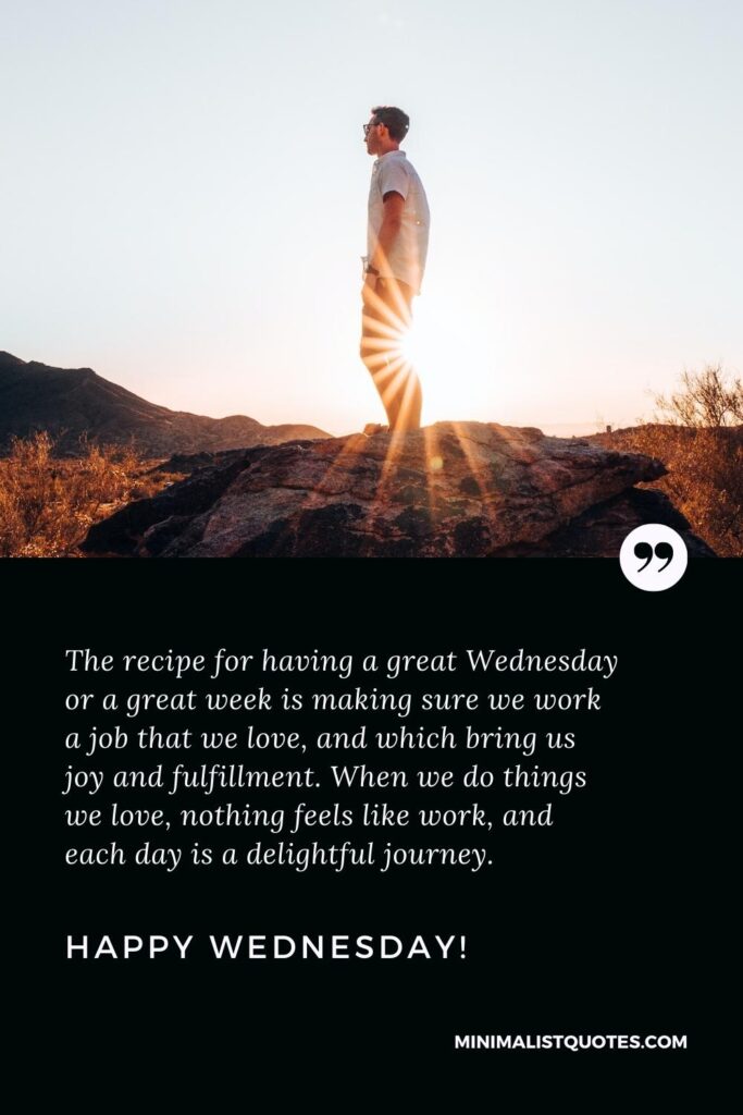 Happy Wednesday Wishes: The recipe for having a great Wednesday or a great week is making sure we work a job that we love, and which bring us joy and fulfillment. When we do things we love, nothing feels like work, and each day is a delightful journey. Happy Wednesday!