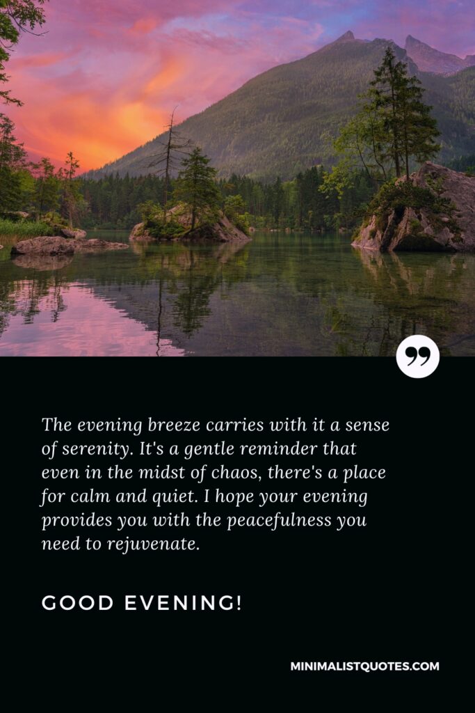 Good Evening Thoughts: The evening breeze carries with it a sense of serenity. It's a gentle reminder that even in the midst of chaos, there's a place for calm and quiet. I hope your evening provides you with the peacefulness you need to rejuvenate. Good Evening!