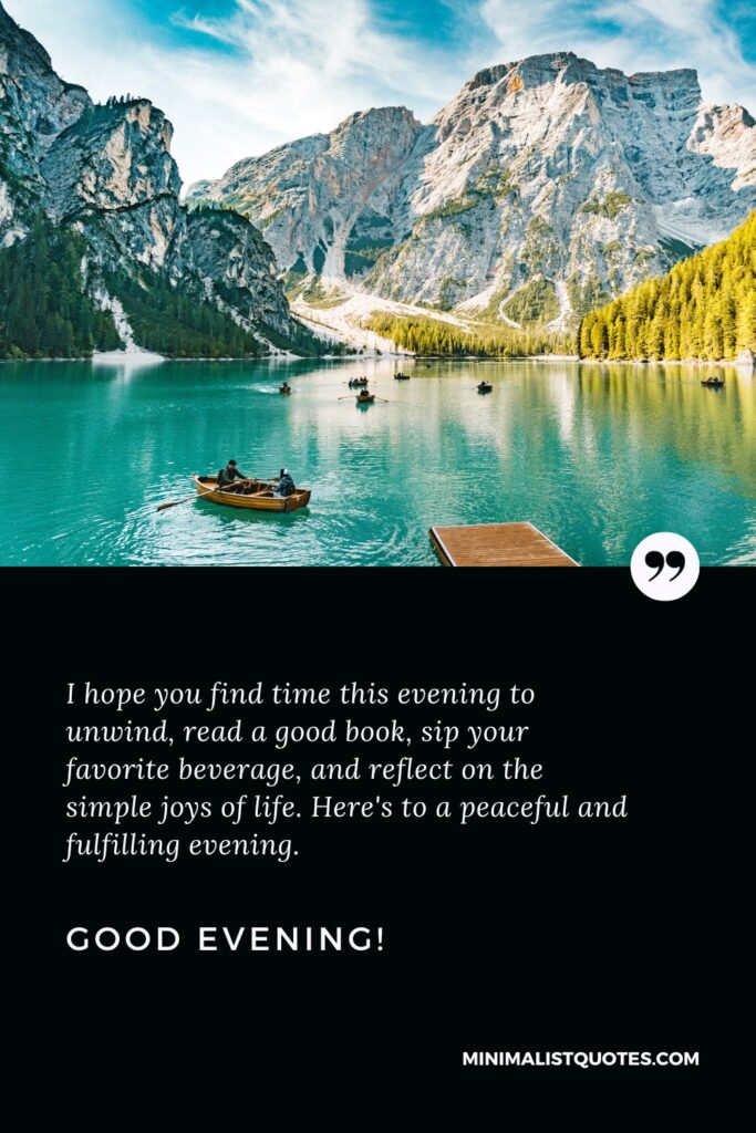 Good Evening Wishes: I hope you find time this evening to unwind, read a good book, sip your favorite beverage, and reflect on the simple joys of life. Here's to a peaceful and fulfilling evening. Good Evening!
