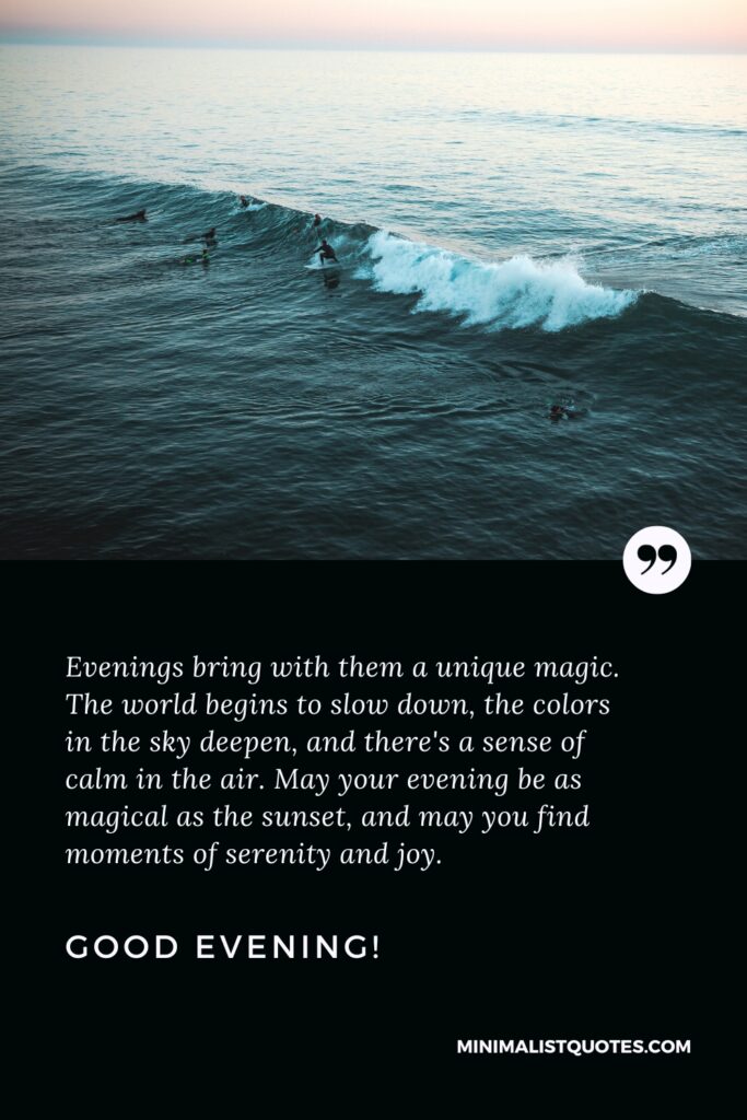 Good Evening Wishes: Evenings bring with them a unique magic. The world begins to slow down, the colors in the sky deepen, and there's a sense of calm in the air. May your evening be as magical as the sunset, and may you find moments of serenity and joy. Good Evening!