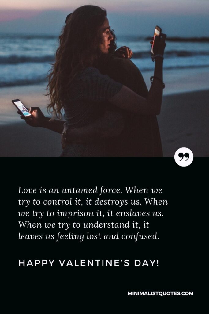 Happy Valentine's Day Greetings: Love is an untamed force. When we try to control it, it destroys us. When we try to imprison it, it enslaves us. When we try to understand it, it leaves us feeling lost and confused. Happy Valentine's Day!