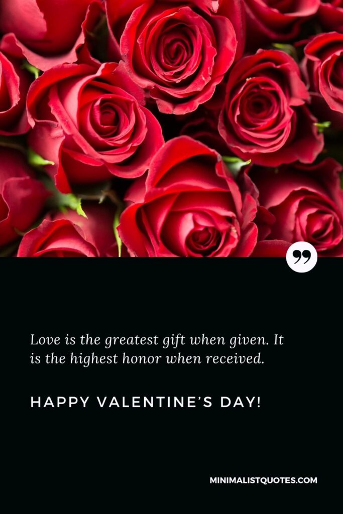 Happy Valentine's Day Greetings: Love is the greatest gift when given. It is the highest honor when received. Happy Valentine's Day!