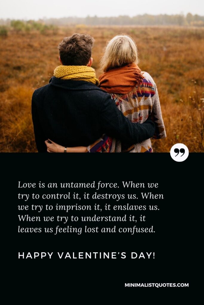 Happy Valentine'd Day Greetings: Love is an untamed force. When we try to control it, it destroys us. When we try to imprison it, it enslaves us. When we try to understand it, it leaves us feeling lost and confused. Happy Valentine's Day!
