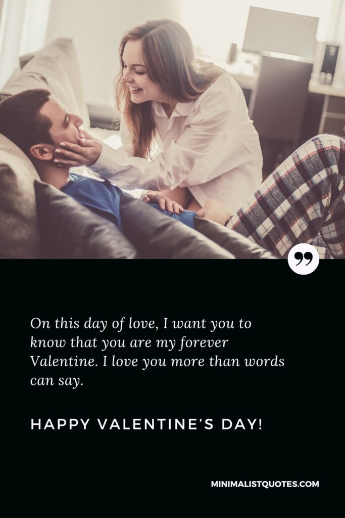 Happy Valentine's Day Wishes: On this day of love, I want you to know that you are my forever Valentine. I love you more than words can say. Happy Valentine's Day!