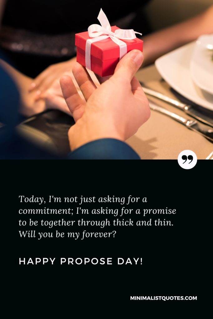 Happy Propose Day Thoughts: Today, I'm not just asking for a commitment; I'm asking for a promise to be together through thick and thin. Will you be my forever? Happy Propose Day!