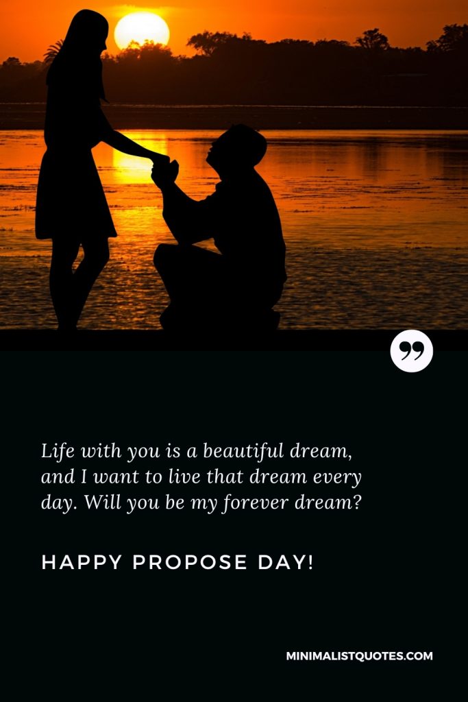 Happy Propose Day Thoughts: Life with you is a beautiful dream, and I want to live that dream every day. Will you be my forever dream? Happy Propose Day!