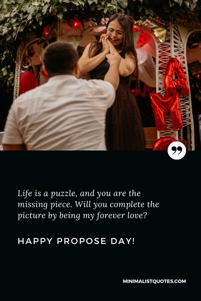 Happy Propose Day Thoughts: Life is a puzzle, and you are the missing piece. Will you complete the picture by being my forever love? Happy Propose Day!