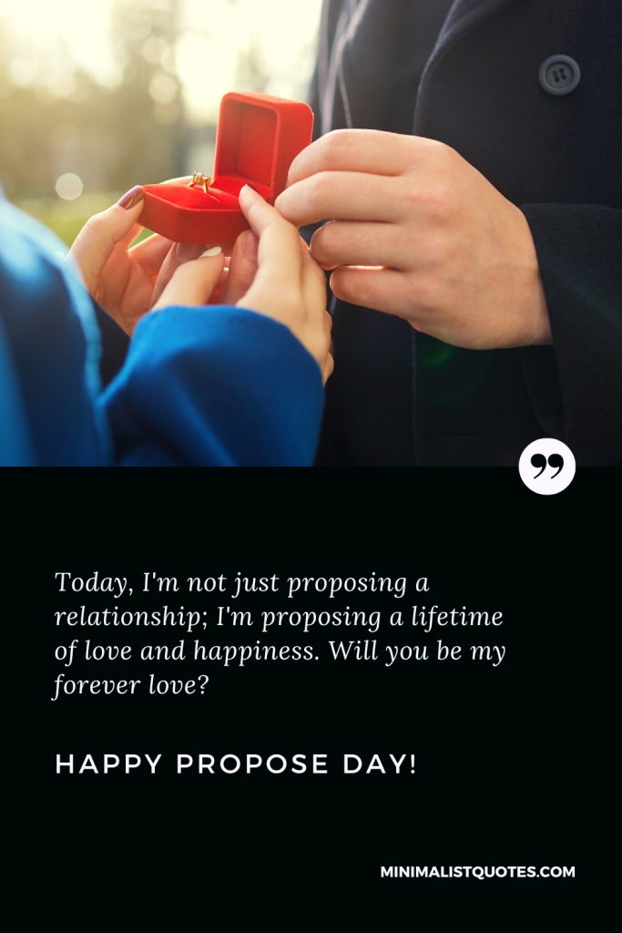 Happy Propose Day Wishes: Today, I'm not just proposing a relationship; I'm proposing a lifetime of love and happiness. Will you be my forever love? Happy Propose Day!