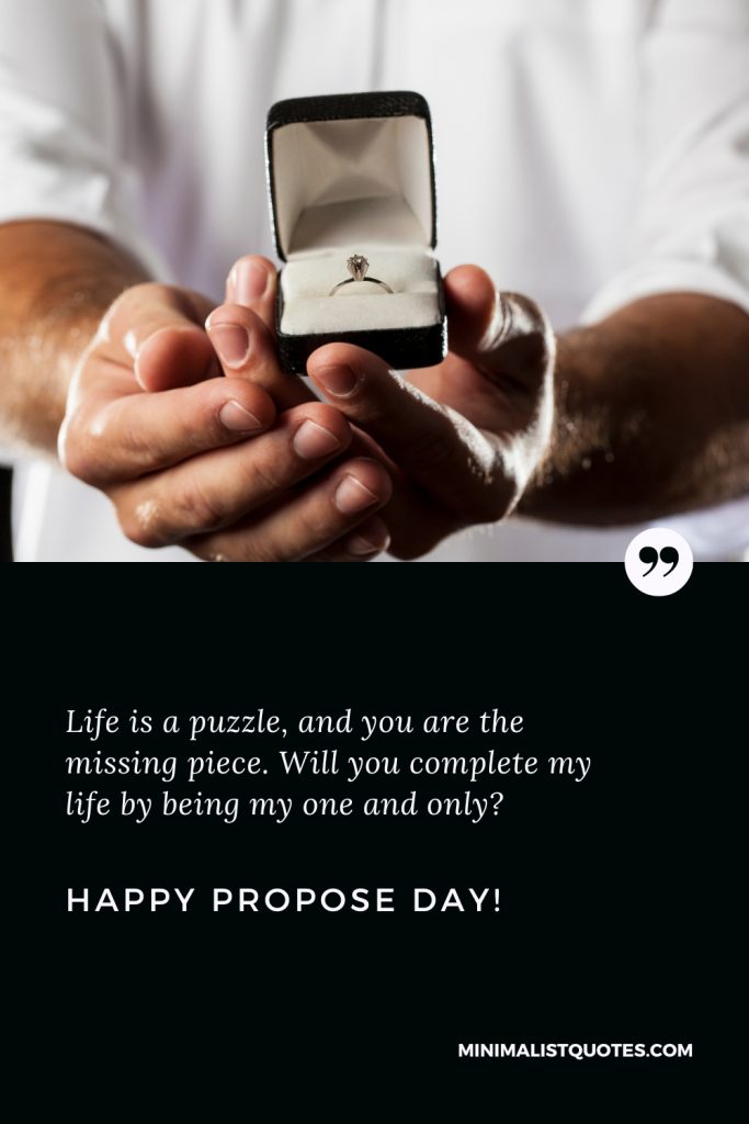 Happy Propose Day Wishes: Life is a puzzle, and you are the missing piece. Will you complete my life by being my one and only? Happy Propose Day!