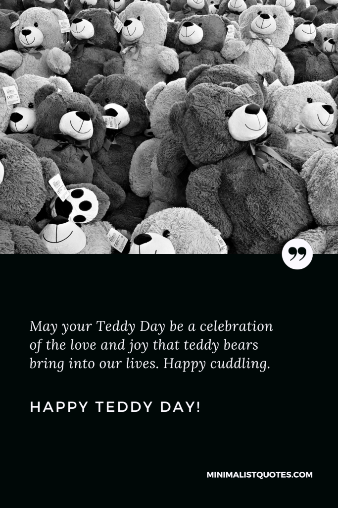 Happy Teddy Day Love Quotes: May your Teddy Day be a celebration of the love and joy that teddy bears bring into our lives. Happy cuddling. Happy Teddy Day!