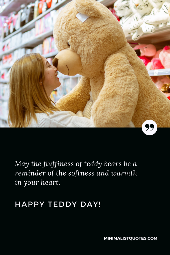 Happy Teddy Day Love Quotes: May the fluffiness of teddy bears be a reminder of the softness and warmth in your heart. Happy Teddy Day!