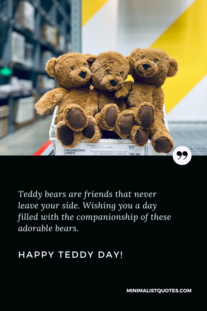 Happy Teddy Day Love Quotes: Teddy bears are friends that never leave your side. Wishing you a day filled with the companionship of these adorable bears. Happy Teddy Day!