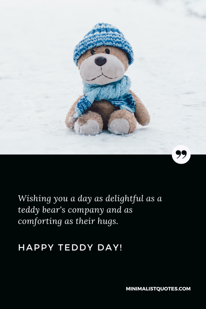 Happy Teddy Day Thoughts: Wishing you a day as delightful as a teddy bear's company and as comforting as their hugs. Happy Teddy Day!