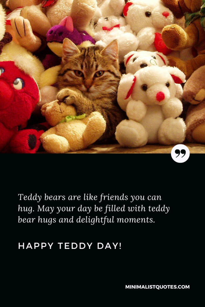 Happy Teddy Day Wishes: Teddy bears are like friends you can hug. May your day be filled with teddy bear hugs and delightful moments. Happy Teddy Day!
