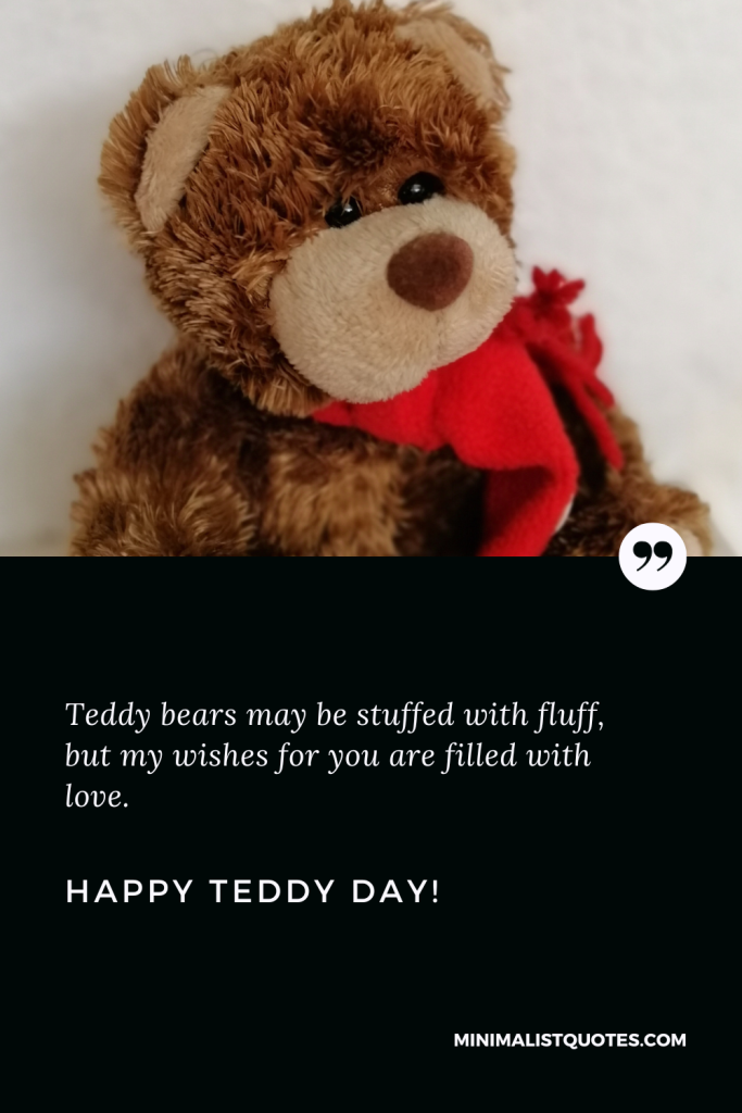 Happy Teddy Day Wishes: Teddy bears may be stuffed with fluff, but my wishes for you are filled with love. Happy Teddy Day!