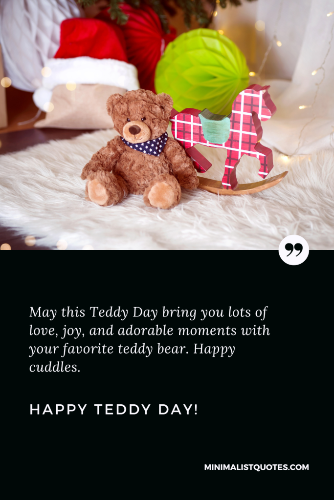 Happy Teddy Day Wishes: May this Teddy Day bring you lots of love, joy, and adorable moments with your favorite teddy bear. Happy cuddles. Happy Teddy Day!