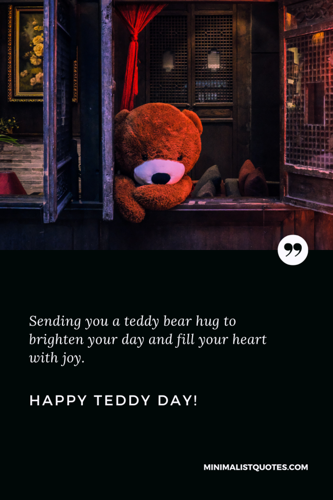 Happy Teddy Day Wishes: Sending you a teddy bear hug to brighten your day and fill your heart with joy. Happy Teddy Day!