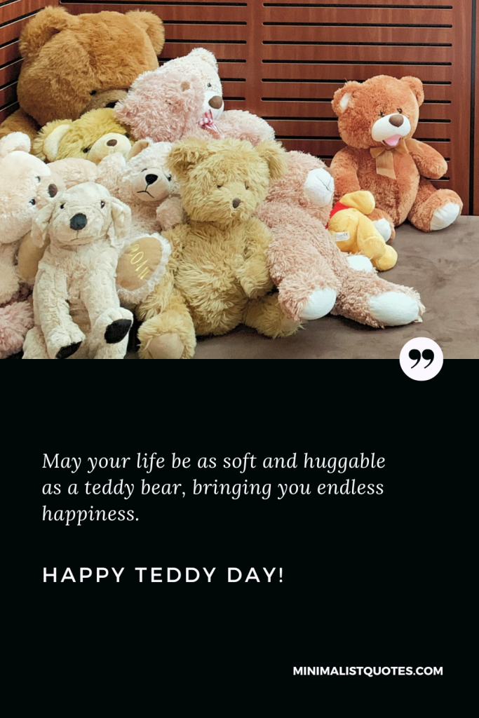 Happy Teddy Day Wishes: May your life be as soft and huggable as a teddy bear, bringing you endless happiness. Happy Teddy Day!