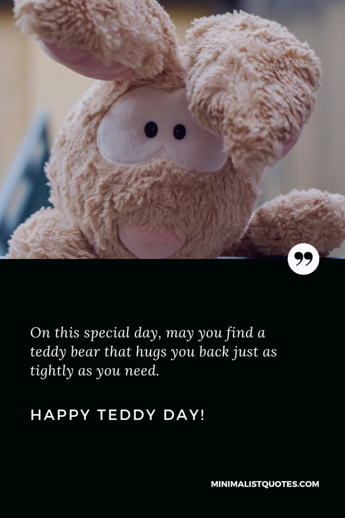 Happy Teddy Day Wishes: On this special day, may you find a teddy bear that hugs you back just as tightly as you need. Happy Teddy Day!