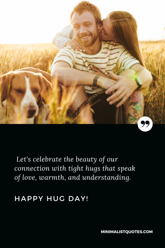 Happy Hug Day Love Wishes: Let's celebrate the beauty of our connection with tight hugs that speak of love, warmth, and understanding. Happy Hug Day!