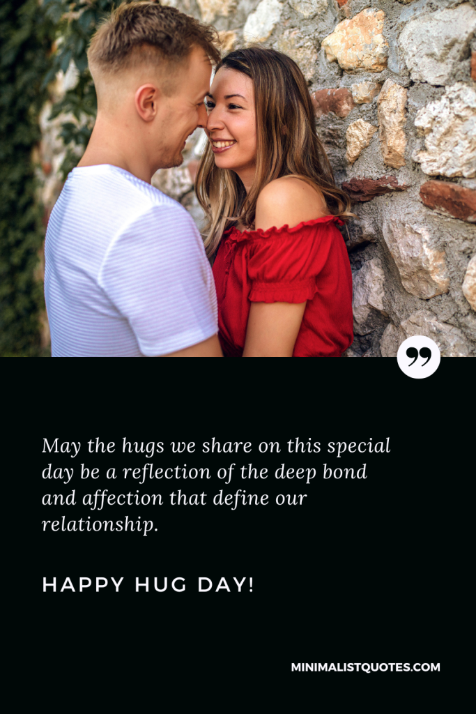 Happy Hug Day Love Wishes: May the hugs we share on this special day be a reflection of the deep bond and affection that define our relationship. Happy Hug Day!