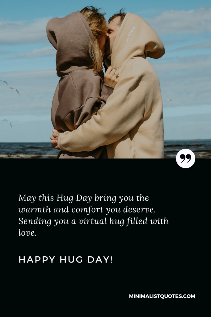 Happy Hug Day Thoughts: May this Hug Day bring you the warmth and comfort you deserve. Sending you a virtual hug filled with love. Happy Hug Day!