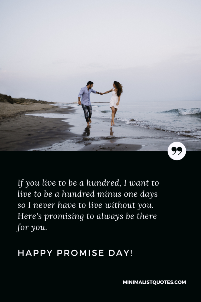 Happy Promise Day Wishes: If you live to be a hundred, I want to live to be a hundred minus one days so I never have to live without you. Here's promising to always be there for you. Happy Promise Day!