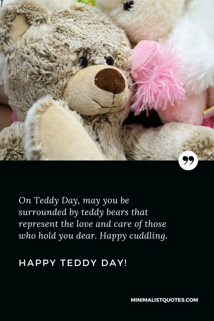 Happy Teddy Day Images: On Teddy Day, may you be surrounded by teddy bears that represent the love and care of those who hold you dear. Happy cuddling. Happy Teddy Day!