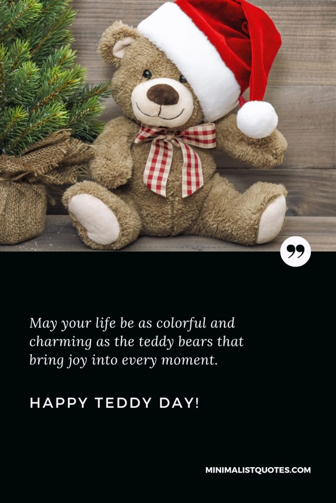 Happy Teddy Day Wishes: May your life be as colorful and charming as the teddy bears that bring joy into every moment. Happy Teddy Day!