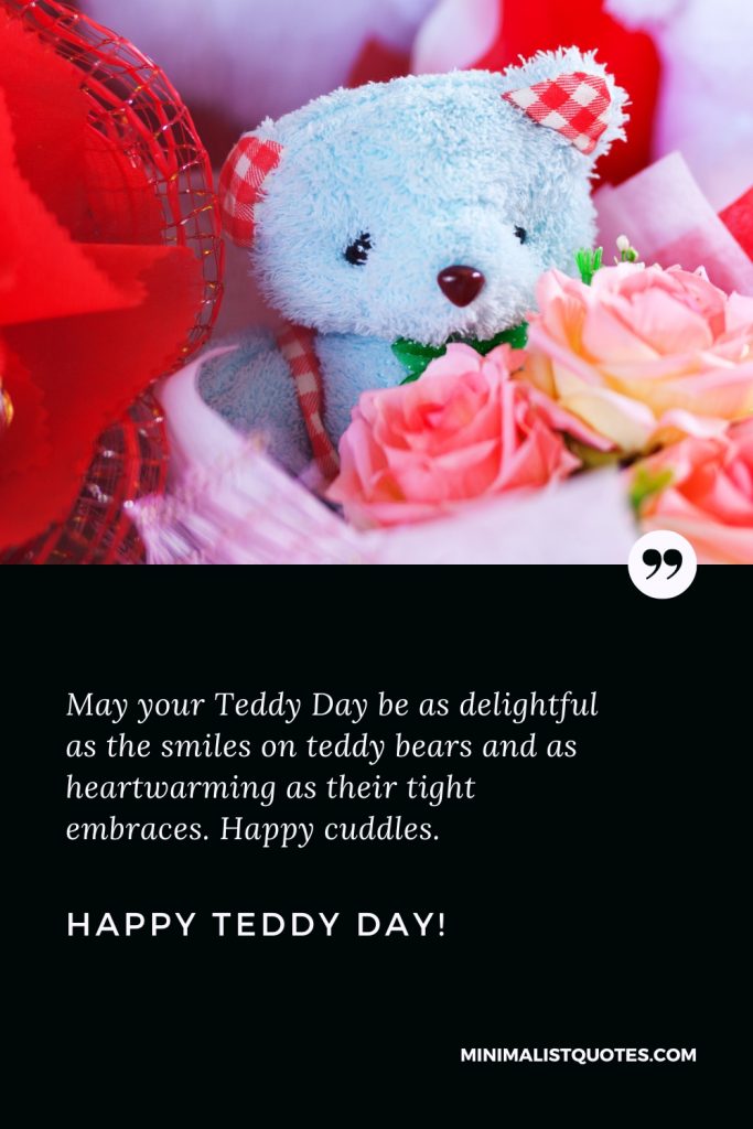 Happy Teddy Day Wishes: May your Teddy Day be as delightful as the smiles on teddy bears and as heartwarming as their tight embraces. Happy cuddles. Happy Teddy Day!