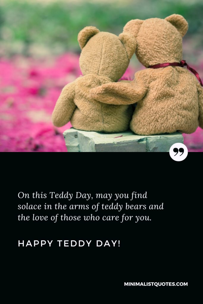 Happy Teddy Day Wishes: On this Teddy Day, may you find solace in the arms of teddy bears and the love of those who care for you. Happy Teddy Day!
