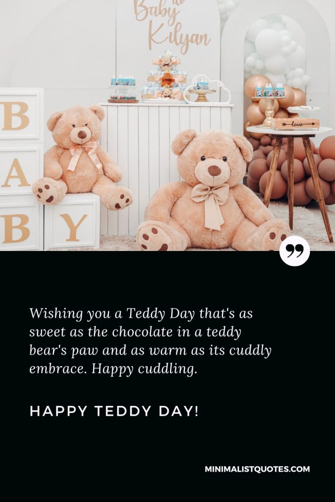 Happy Teddy Day Wishes: Wishing you a Teddy Day that's as sweet as the chocolate in a teddy bear's paw and as warm as its cuddly embrace. Happy cuddling. Happy Teddy Day!