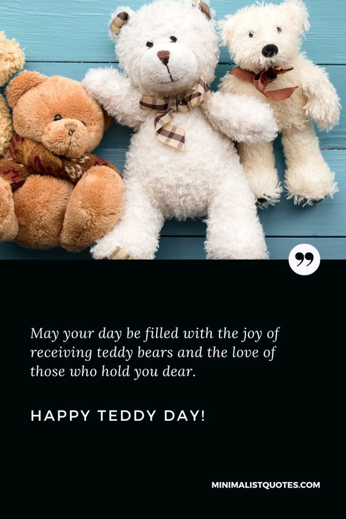 Happy Teddy Day Wishes: May your day be filled with the joy of receiving teddy bears and the love of those who hold you dear. Happy Teddy Day!