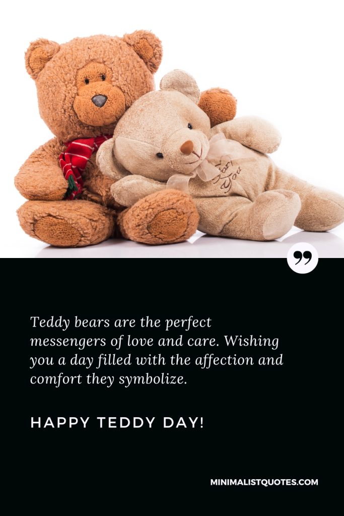 Happy Teddy Day Wishes: Teddy bears are the perfect messengers of love and care. Wishing you a day filled with the affection and comfort they symbolize. Happy Teddy Day!