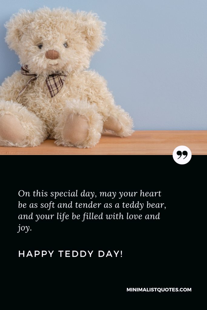 Happy Teddy Day Wishes: On this special day, may your heart be as soft and tender as a teddy bear, and your life be filled with love and joy. Happy Teddy Day!