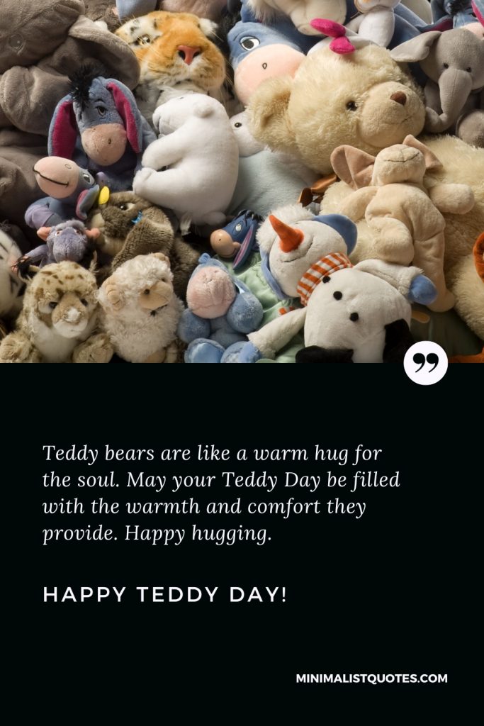 Happy Teddy Day Wishes: Teddy bears are like a warm hug for the soul. May your Teddy Day be filled with the warmth and comfort they provide. Happy hugging. Happy Teddy Day!