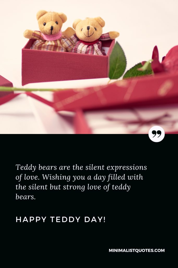 Happy Teddy Day Wishes: Teddy bears are the silent expressions of love. Wishing you a day filled with the silent but strong love of teddy bears. Happy Teddy Day!
