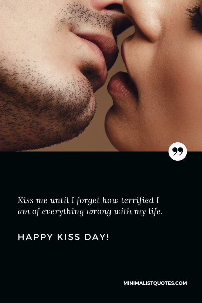 Happy Kiss Day Wishes: Kiss me until I forget how terrified I am of everything wrong with my life. Happy Kiss Day!